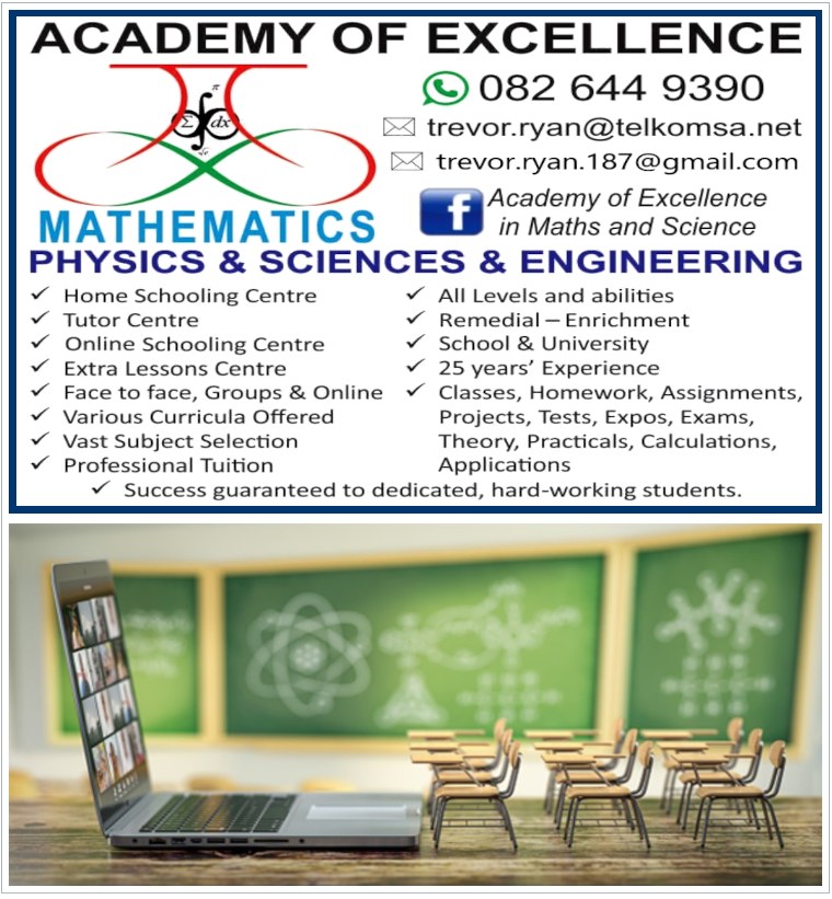 ACADEMY OF EXCELLENCE
082 644 9390
trevor.ryan@telkomsa.net
trevor.ryan.187@gmail.com	

Facebook: Academy of Excellence in Maths and Science

MATHEMATICS
PHYSICS & SCIENCES & ENGINEERING

- Home Schooling Centre 
- Tutor Centre
- Online Schooling Centre 
- Extra Lessons Centre
- Face to face, Groups & Online
- Various Curricula Offered
- Vast Subject Selection
- Professional Tuition 
- All Levels and abilities
- Remedial - Enrichment
- School & University
- 25 years' Experience
- Classes, Homework, Assignments, Projects,
  Tests, Expos, Exams, Theory, Practicals,
  Calculations, Applications
- Success guaranteed to dedicated, hard-working students.

Tutor's Track Record
* Multiple tertiary and postgraduate qualifications 
  in various fields of mathematics, applied 
  mathematics, physics, engineering, chemistry, 
  sciences and human biology, all with high distinctions.
* Over 25 years experience teaching, lecturing, tutoring, 
  assessing and designing and publishing academic course 
  material at all levels of school and university,
  across all curricula in all maths and science related 
  subjects, theory and practicals, both locally
  and internationally
* Produced several top scientists and mathematicians 
  over the last 3 decades, with numerous lists of references
  and testimonials available upon request.
* Success and distinctions guaranteed to dedicated, hard-working students.