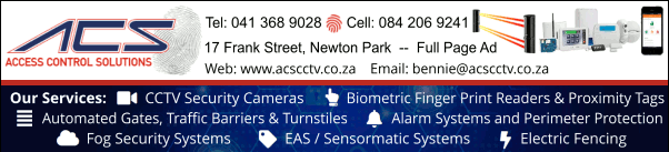 ACS Access Control Solutions
Our Services: 
- CCTV Security Cameras
- Biometric Finger Print Readers & Proximity Tags
- Automated Gates, Traffic Barriers & Turnstiles
- Alarm Systems and Perimeter Protection
- Fog Security Systems
- EAS / Sensormatic Systems
- Electric Fencing
Tel: 041 368 9028
Cell: 084 206 9241
17  Frank Street, Newton Park
Web: www.acscctv.co.za 
-- FULL PAGE AD