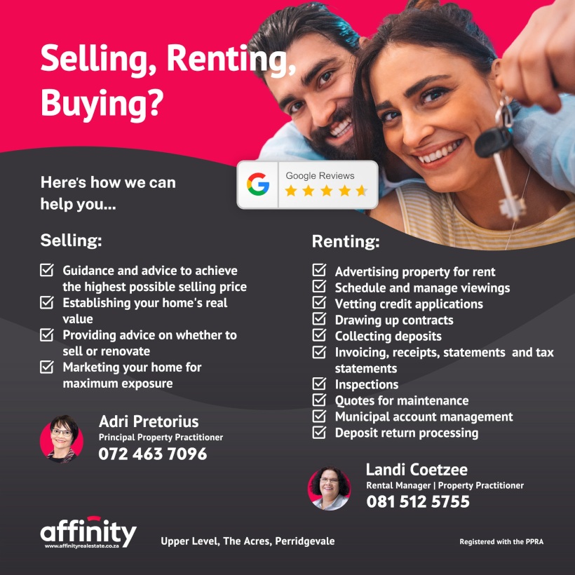 Selling, Renting, Buying? 
Here's how we can help you...

Selling:
 - Guidance and advice to achieve the highest possible selling price
 - Establishing your home's real value
 - Providing advice on whether to sell or renovate
 - Marketing your home for maximum exposure

Renting:
 - Advertising property for rent
 - Schedule and manage viewings
 - Vetting credit applications
 - Drawing up contracts
 - Collecting deposits
 - Invoicing, receipts, statements and tax statements
 - Inspections
 - Quotes for maintenance
 - Municipal account management
 - Deposit return processing

Adri Pretorius
Principal Property Practitioner
072 463 7096

Landi Coetzee
Rental Manager | Property Practitioner
081 512 5755

affinity
www.affinityrealestate.co.za

Upper Level, The Acres, Perridgevale

Registered with the PPRA