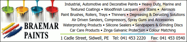Braemar Paints
Industrial, Automotive and Decorative Paints * Heavy Duty, Marine and
Textured Coatings * Woodfinish Lacquers and Stains * Aerosols
Paint Brushes, Rollers, Trays * Thinners * Degreasing & Derusting Solutions
Air Driven Sanders, Compressors, Spray Guns and Accessories
Waterproofing Products * Silicone Sealers * Sandpapers & Grinding Discs
Car Care Products * Zinga Galvanic Protection * Colour Matching
1 Cadle Street, Sidwell, PE
Tel: 041 453 2220    Fax: 041 453 0540
