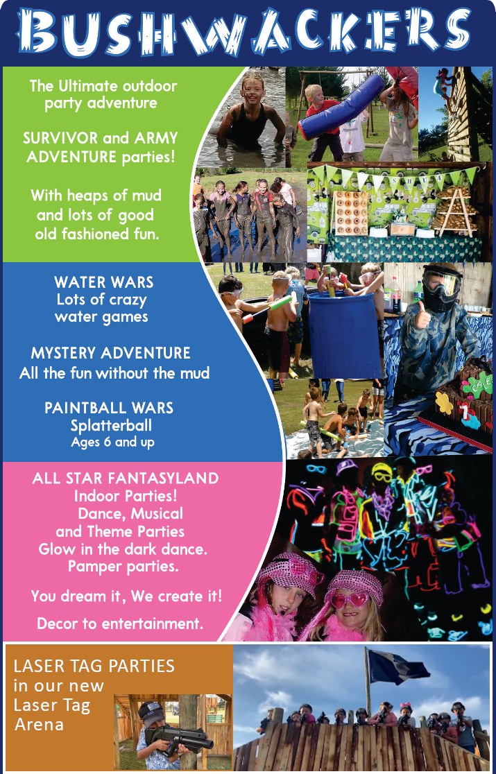 BUSHWACKERS

The Ultimate outdoor party adventure

SURVIVOR and ARMY ADVENTURE parties!
With heaps of mud
and lots of good
old fashioned fun.

WATER WARS
Lots of crazy water games

MYSTERY ADVENTURE
All the fun without the mud

PAINTBALL WARS
Splatterball
Ages 6 and up

ALL STAR FANTASYLAND
 - Indoor Parties
 - Dance, Musical 
   and Theme Parties
 - Glow in the dark dance.
 - Pamper parties.
You dream it.  We create it.
Decor to entertainment.

LASER TAG PARTIES
in our new
Laser Tag Arena