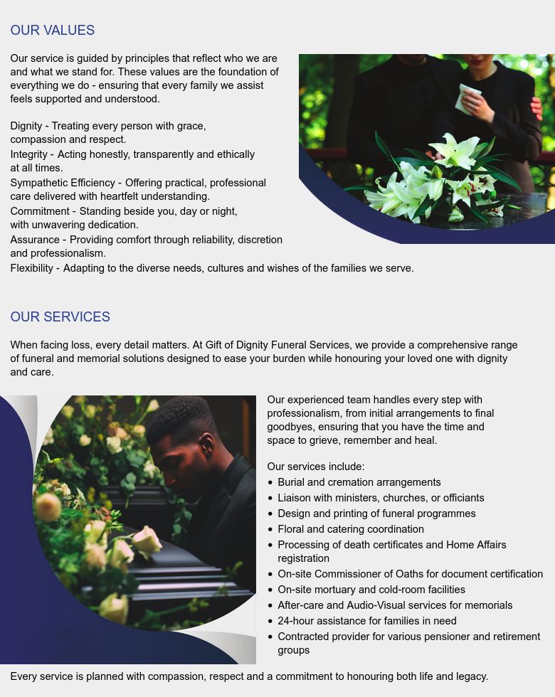 OUR VALUES

Our service is guided by principles that reflect who we are
and what we stand for. These values are the foundation of 
everything we do - ensuring that every family
we assist feels supported and understood.

Dignity - Treating every person with grace, compassion and
respect.
Integrity - Acting honestly, transparently and ethically at all
times.
Sympathetic Efficiency – Offering practical, professional
caredelivered with heartfelt understanding.
Commitment - Standing beside you, day or night, with
unwavering dedication.
Assurance - Providing comfort through reliability, discretion
and professionalism.
Flexibility - Adapting to the diverse needs, cultures and
wishes of the families we serve.


OUR SERVICES

When facing loss, every detail matters. At Gift of Dignity
Funeral Services, we provide a comprehensive range of
funeral and memorial solutions designed to ease your
burden while honouring your loved one with dignity and
care.

Our experienced team handles every step with
professionalism, from initial arrangements to final
goodbyes, ensuring that you have the time and
space to grieve, remember and heal.

Our services include:
 * Burial and cremation arrangements
 * Liaison with ministers, churches, or officiants
 * Design and printing of funeral programmes
 * Floral and catering coordination
 * Processing of death certificates and Home Affairs registration
 * On-site Commissioner of Oaths for document certification
 * On-site mortuary and cold-room facilities
 * After-care and Audio-Visual services for memorials
 * 24-hour assistance for families in need
 * Contracted provider for various pensioner and retirement groups

Every service is planned with compassion, respect and a
commitment to honouring both life and legacy.