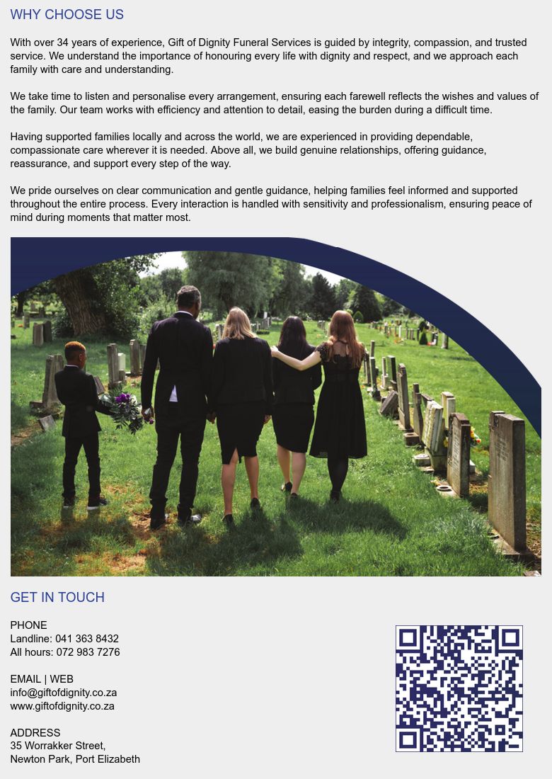 WHY CHOOSE US

With over 34 years of experience, Gift of Dignity Funeral
Services is guided by integrity, compassion, and trusted
service. We understand the importance of honouring every
life with dignity and respect, and we approach each family
with care and understanding.

We take time to listen and personalise every arrangement,
ensuring each farewell reflects the wishes and values of the
family. Our team works with efficiency and attention to
detail, easing the burden during a difficult time.

Having supported families locally and across the world, we
are experienced in providing dependable, compassionate
care wherever it is needed. Above all, we build genuine
relationships, offering guidance, reassurance, and support
every step of the way.

We pride ourselves on clear communication and gentle
guidance, helping families feel informed and supported
throughout the entire process. Every interaction is handled
with sensitivity and professionalism, ensuring peace of mind
during moments that matter most.


GET IN TOUCH

PHONE
Landline: 041 363 8432
All hours: 072 983 7276

EMAIL | WEB
info@giftofdignity.co.za
www.giftofdignity.co.za

ADDRESS
35 Worrakker Street,
Newton Park, Port Elizabeth
