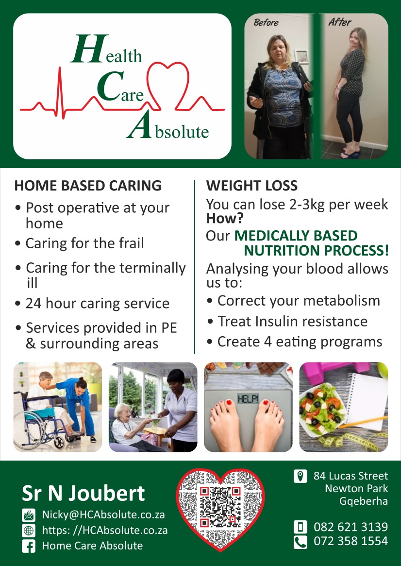 Health Care Absolute

HOME BASED CARING
• Post operative at your home
• Caring for the frail
• Caring for the terminally
• 24 hour caring service
• Services provided in PE & surrounding areas

WEIGHT LOSS
You can lose 2-3kg per week 
How?
Our MEDICALLY BASED
NUTRITION PROCESS!
Analysing your blood allows us to:
• Correct your metabolism
• Treat Insulin resistance
• Create 4 eating programs

Sr N Joubert
Email: Nicky@HCAbsolute.co.za
Web: https://HCAbsolute.co.za
Facebook:Home Care Absolute
84 Lucas Street, Newton Park
Gqeberha
Tel: 082 621 3139 / 072 358 1554