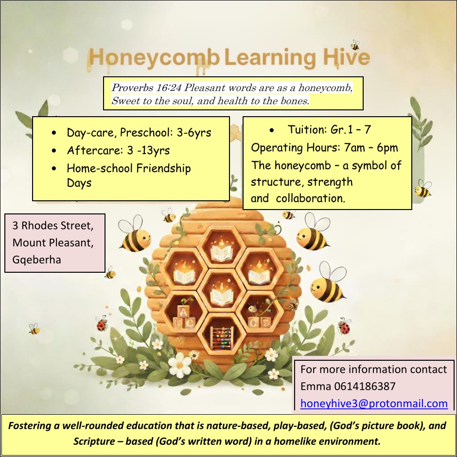 Honeycomb Learning Hive
Proverbs 16:24 Pleasant words are as a honeycomb,
Sweet to the soul, and health to the bones.
* Day-care, Preschool: 3-6yrs
* Aftercare: 3 -13yrs
* Home-school Friendship Days
Tuition: Gr. 1 – 7
Operating Hours: 7am – 6pm
The honeycomb – a symbol of
structure, strength
and collaboration.
3 Rhodes Street,
Mount Pleasant,
Gqeberha
For more information contact
Emma 0614186387
honeyhive3@protonmail.com
Fostering a well-rounded education that is nature-based, play-based, (God's picture book), and Scripture–based (God's written word) in a homelike environment.