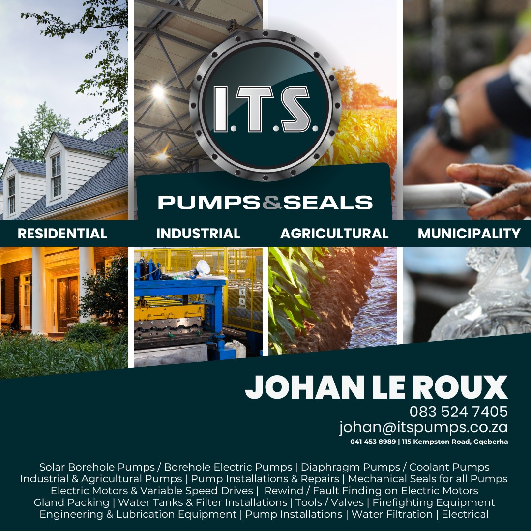 I.T.S. PUMPS & SEALS
Residential | Industrial | Agricultural | Municipality
JOHAN LE ROUX
083 524 7405
johan@itspumps.co.za
041 453 6989 | 115 Kempston Road, Gqeberha
Solar Borehole Pumps/ Borehole Electric Pumps | Diaphragm Pumps/Coolant Pumps 
Industrial & Agricultural Pumps | Pump Installations & Repairs | Mechanical Sea Is for all Pumps
Electric Motors & Variable Speed Drives | Rewind / Fault Finding on Electric Motors 
Gland Packing | Water Tanks & Filter Installations | Tools/Valves | Firefighting Equipment 
Engineering & Lubrication Equipment | Pump Installations | Water Filtration | Electrical
