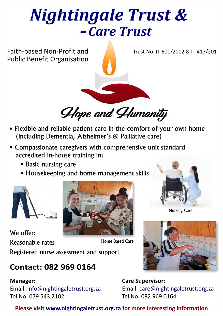 Nightingale Trust & - Care Trust
Trust No: IT 601/2002 & IT 417/201
Faith-based Non-Profit and Public Benefit Organisation
We offer:
- Flexible and reliable care in the comfort of your own home(including Dementia, Alzheimer's & Palliative Care)
- compassionate caregivers with- comprehensive unit standard accredited in-house training in:
 * basic nursing care
 * housekeeping and home management skills
- reasonable rates
- registered nurse assessment and support.
Please visit www.nightingale.org.za for more interesting information.