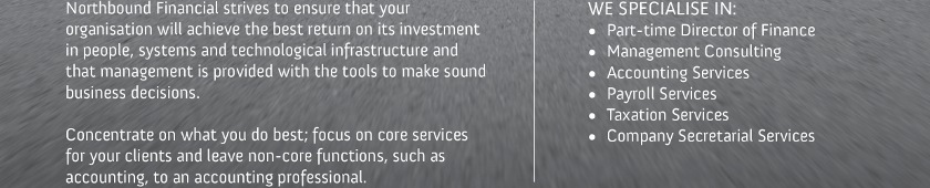 Northbound Financial strives to ensure that your organisation will achieve the best return on its investment in people, systems and technological infrastructure and that management is provided with the tools to make sound business decisions.
Concentrate on what you do best; focus on core services for your clients and leave non-core functions, such as accounting, to an accounting professional.
WE SPECIALISE IN:
 - Part-time Director of Finance
 - Management Consulting
 - Accounting Services
 - Payroll Services
 - Taxation Services
 - Company Secretarial Services