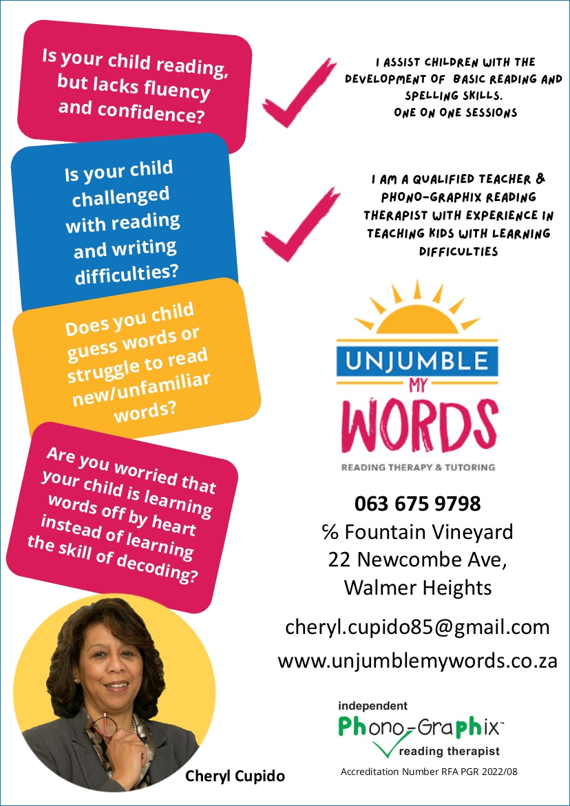 UNJUMBLE MY WORDS
Reading Therapy and Tutoring

Is your child reading, 
but lacks fluency 
and confidence?

Is your child
challenged
with reading
and writing
difficulties?

Does you child 
guess words or
struggle to read 
new/unfamiliar 
words?

Are you worried that
your child is learning
words off by heart
instead of learning
the skill of decoding?

 - I assist children with the 
development of basic reading 
and spelling skills
One on one sessions

 - I am a Phono-Graphix 
Reading Therapist
with experience in teaching kids
with learning difficulties

Cheryl Cupido
063 675 9798
c/o Fountain Vineyard
22 Newcombe Ave, 
Walmer Heights
www.unjumblemywords.co.za

Independent Phono-Graphix
reading therapist
Accreditation Number RFA PGR 2022/08