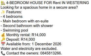 
Looking for a spacious home in a secure area?
Features:
- 4 bedrooms
- Main bedroom with en-suite
- Second bathroom with shower
- Swimming pool
Monthly rental: R14,000
Deposit: R14,000
Available from: 1 December 2026
Water and electricity are excluded.
Contact the owners: 0845813266.