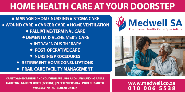 Medwell SA
Home Health Care at Your Doorstep
* Managed Home Nursing * Stoma Care
* Wound Care * Cancer Care * Home Ventilation
* Palliative/terminal Care
* Dementia & Alzheimer’s Care
* Intravenous Therapy
* Post-Operative Care
* Nursing Procedures
* Retirement Home Consultations
* Frail Care Facility Management
Cape Town:Northern and Southern Suburbs and Surrounding Areas
Gauteng | Garden Route (George) | Plettenberg Bay | Port Elizabeth
Kwazulu-Natal | Bloemfontein
www.medwell.co.za
010 006 5538